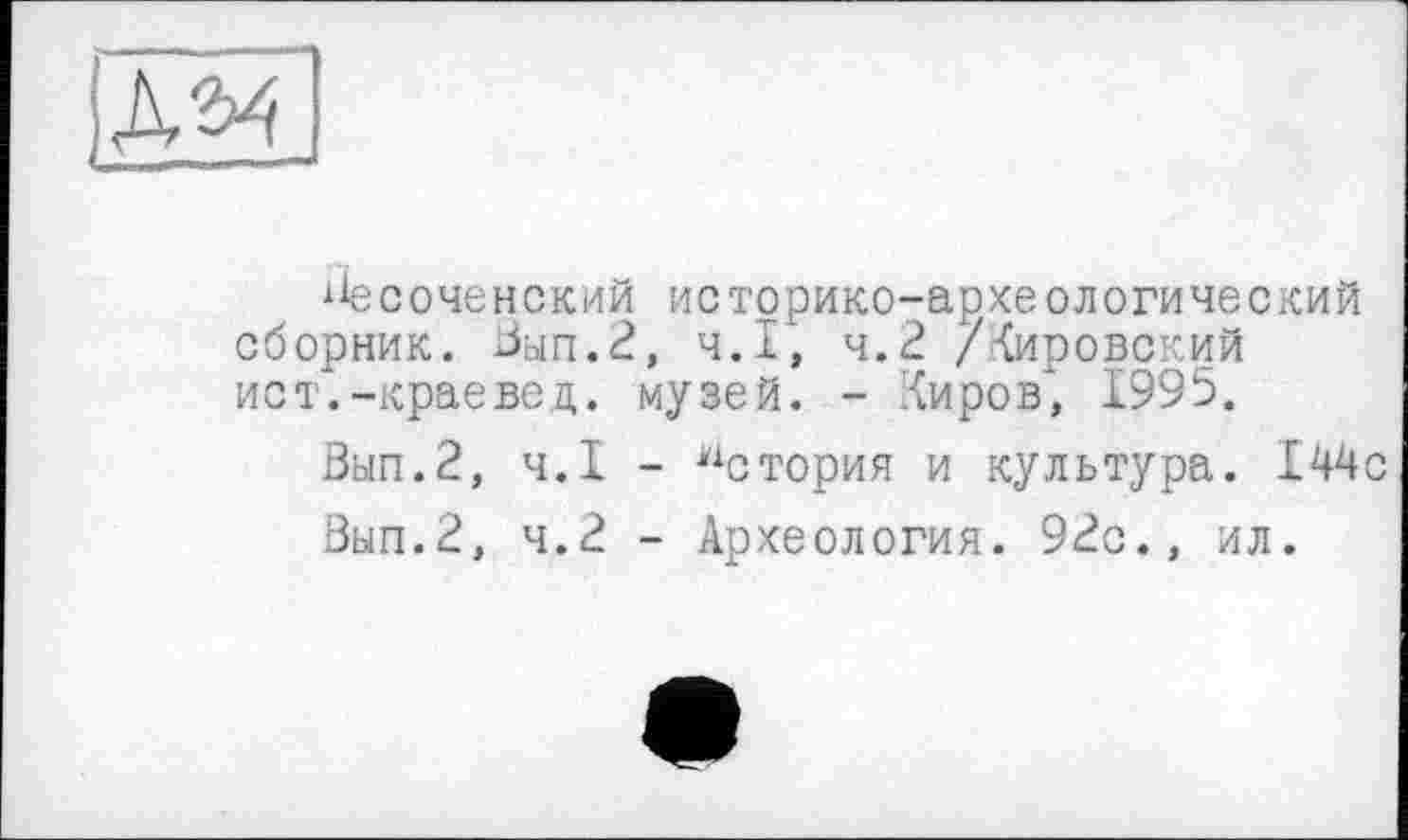 ﻿
ііесоченский историко-археологический сборник. Зып.2, Ч.І, ч.2 /Кировский ист.-краевед, музей. - Киров* 1995.
Вып.2, Ч.І - История и культура. 144с
Вып.2, ч.2 - Археология. 92с., ил.